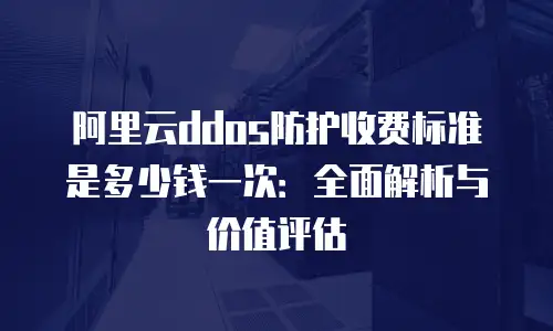 阿里云ddos防护收费标准是多少钱一次：全面解析与价值评估