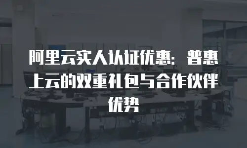 阿里云实人认证优惠：普惠上云的双重礼包与合作伙伴优势