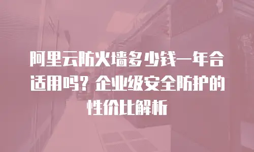 阿里云防火墙多少钱一年合适用吗？企业级安全防护的性价比解析