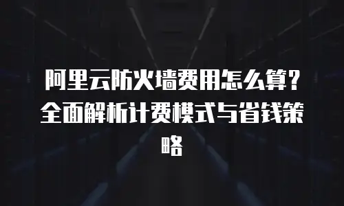 阿里云防火墙费用怎么算？全面解析计费模式与省钱策略