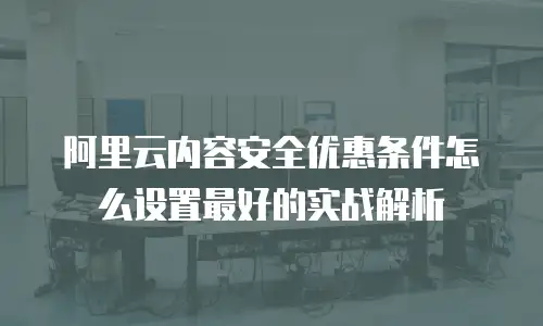 阿里云内容安全优惠条件怎么设置最好的实战解析