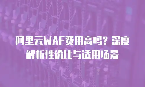 阿里云WAF费用高吗？深度解析性价比与适用场景