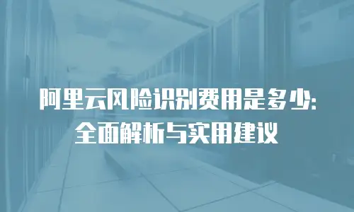阿里云风险识别费用是多少：全面解析与实用建议