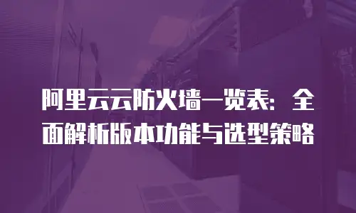 阿里云云防火墙一览表：全面解析版本功能与选型策略