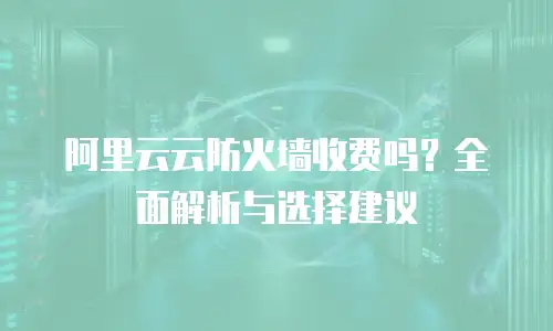 阿里云云防火墙收费吗？全面解析与选择建议