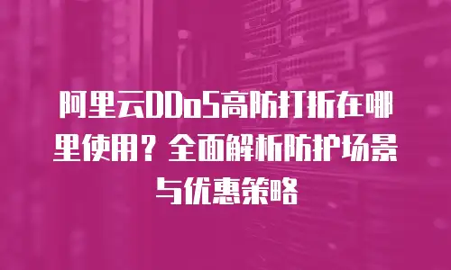 阿里云DDoS高防打折在哪里使用？全面解析防护场景与优惠策略