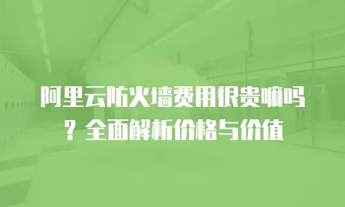 阿里云防火墙费用很贵嘛吗？全面解析价格与价值
