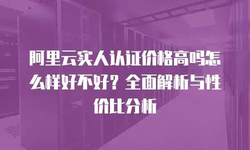 阿里云实人认证价格高吗怎么样好不好？全面解析与性价比分析
