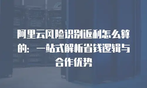阿里云风险识别返利怎么算的：一站式解析省钱逻辑与合作优势