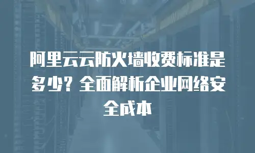 阿里云云防火墙收费标准是多少？全面解析企业网络安全成本