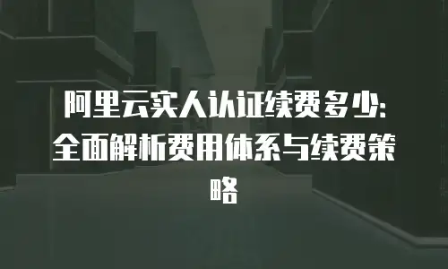 阿里云实人认证续费多少：全面解析费用体系与续费策略