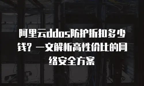 阿里云ddos防护折扣多少钱？一文解析高性价比的网络安全方案