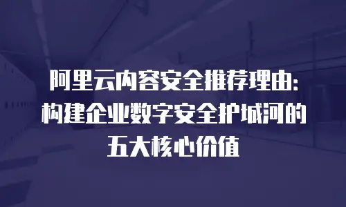 阿里云内容安全推荐理由：构建企业数字安全护城河的五大核心价值