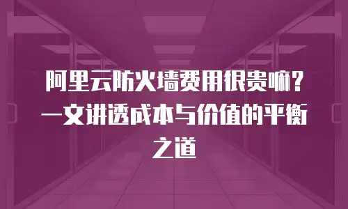 阿里云防火墙费用很贵嘛？一文讲透成本与价值的平衡之道