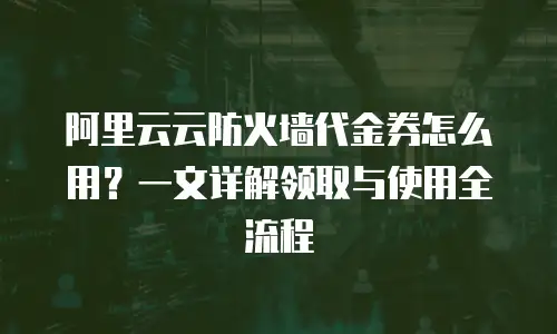 阿里云云防火墙代金券怎么用？一文详解领取与使用全流程