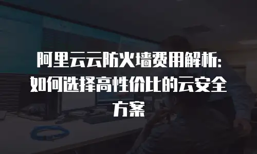 阿里云云防火墙费用解析：如何选择高性价比的云安全方案
