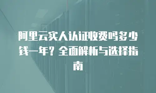 阿里云实人认证收费吗多少钱一年？全面解析与选择指南