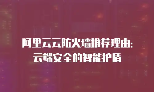 阿里云云防火墙推荐理由：云端安全的智能护盾