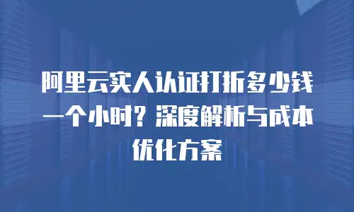 阿里云实人认证打折多少钱一个小时？深度解析与成本优化方案