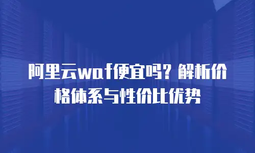 阿里云WAF便宜吗？解析价格体系与性价比优势