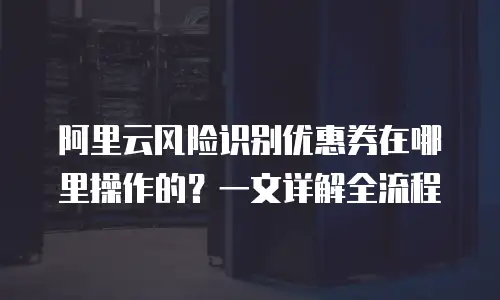 阿里云风险识别优惠券在哪里操作的？一文详解全流程
