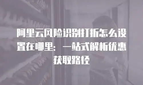 阿里云风险识别打折怎么设置在哪里：一站式解析优惠获取路径
