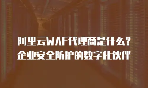 阿里云WAF代理商是什么？企业安全防护的数字化伙伴
