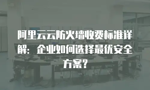 阿里云云防火墙收费标准详解：企业如何选择最优安全方案？