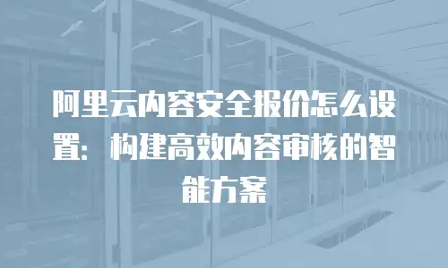 阿里云内容安全报价怎么设置：构建高效内容审核的智能方案