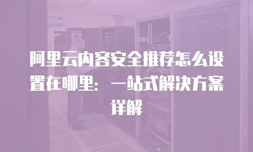 阿里云内容安全推荐怎么设置在哪里：一站式解决方案详解
