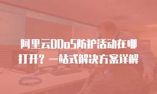 阿里云DDoS防护活动在哪打开？一站式解决方案详解