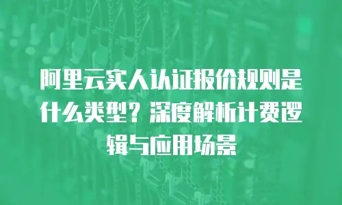 阿里云实人认证报价规则是什么类型？深度解析计费逻辑与应用场景