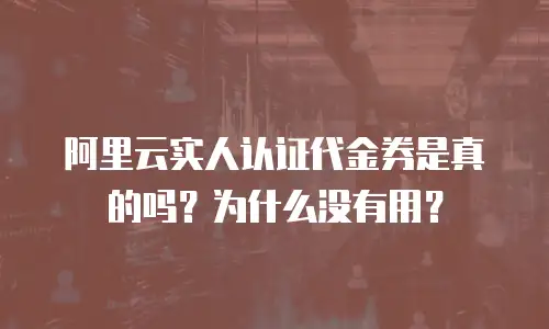 阿里云实人认证代金券是真的吗？为什么没有用？