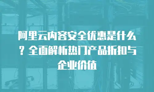 阿里云内容安全优惠是什么？全面解析热门产品折扣与企业价值