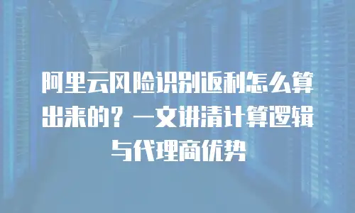 阿里云风险识别返利怎么算出来的？一文讲清计算逻辑与代理商优势