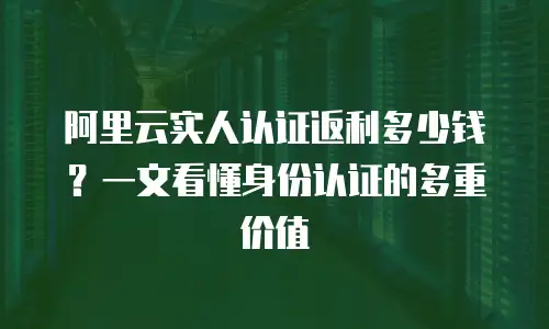 阿里云实人认证返利多少钱？一文看懂身份认证的多重价值