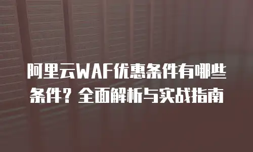 阿里云WAF优惠条件有哪些条件？全面解析与实战指南