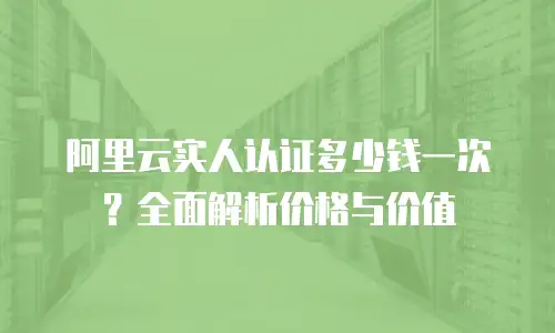 阿里云实人认证多少钱一次？全面解析价格与价值