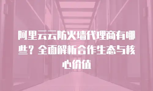 阿里云云防火墙代理商有哪些？全面解析合作生态与核心价值
