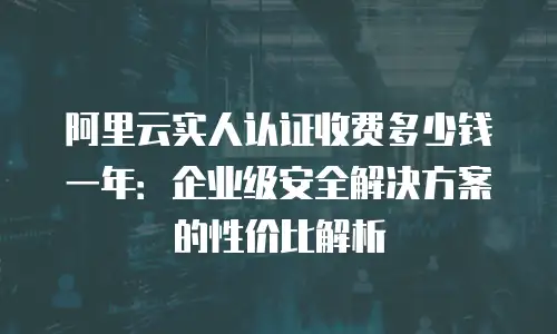 阿里云实人认证收费多少钱一年：企业级安全解决方案的性价比解析