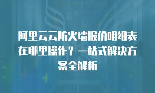 阿里云云防火墙报价明细表在哪里操作？一站式解决方案全解析