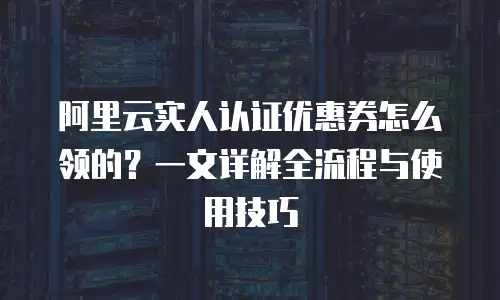 阿里云实人认证优惠券怎么领的？一文详解全流程与使用技巧