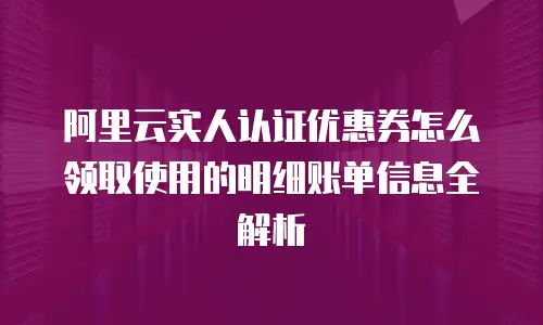 阿里云实人认证优惠券怎么领取使用的明细账单信息全解析