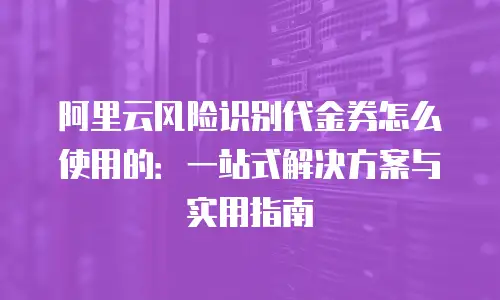 阿里云风险识别代金券怎么使用的：一站式解决方案与实用指南