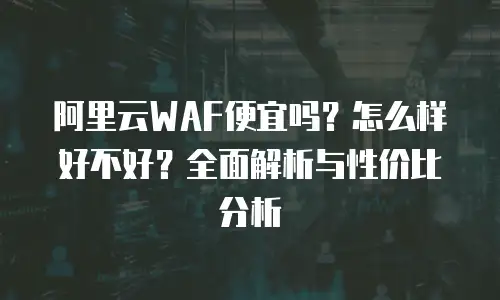 阿里云WAF便宜吗？怎么样好不好？全面解析与性价比分析