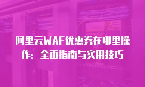 阿里云WAF优惠券在哪里操作：全面指南与实用技巧