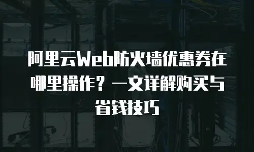 阿里云Web防火墙优惠券在哪里操作？一文详解购买与省钱技巧