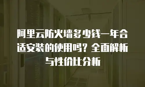 阿里云防火墙多少钱一年合适安装的使用吗？全面解析与性价比分析