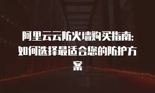 阿里云云防火墙购买指南：如何选择最适合您的防护方案