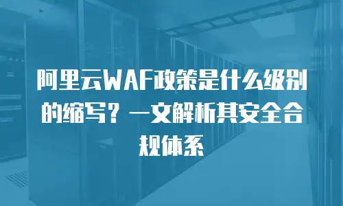 阿里云WAF政策是什么级别的缩写？一文解析其安全合规体系